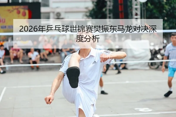 2026年乒乓球世锦赛樊振东马龙对决深度分析
