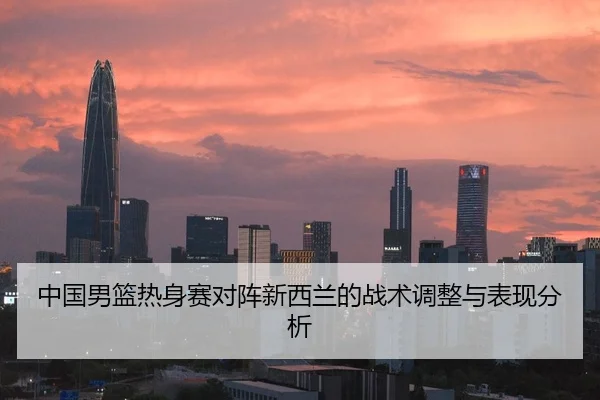 中国男篮热身赛对阵新西兰的战术调整与表现分析