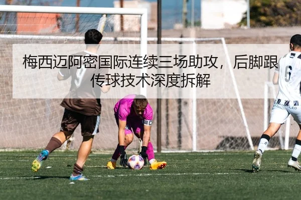 梅西迈阿密国际连续三场助攻，后脚跟传球技术深度拆解