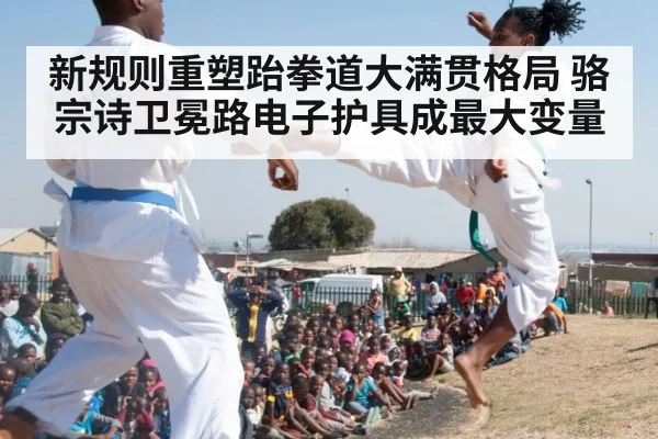 新规则重塑跆拳道大满贯格局 骆宗诗卫冕路电子护具成最大变量